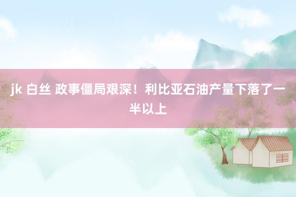 jk 白丝 政事僵局艰深！利比亚石油产量下落了一半以上
