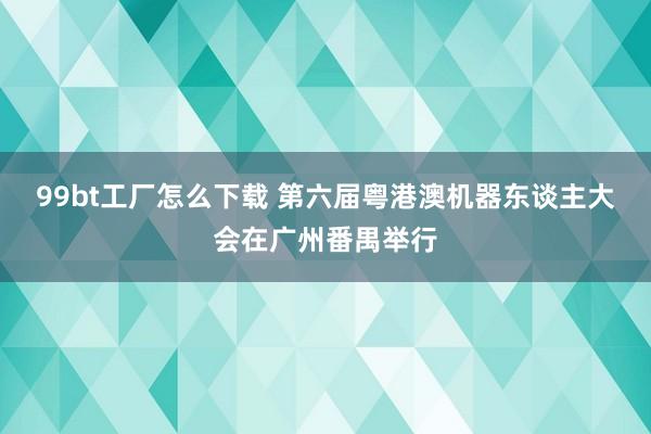 99bt工厂怎么下载 第六届粤港澳机器东谈主大会在广州番禺举行