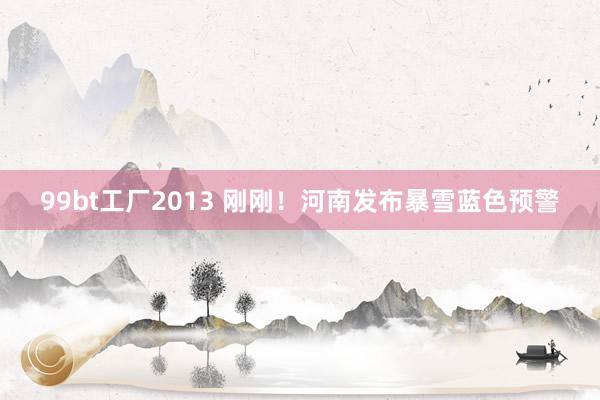 99bt工厂2013 刚刚！河南发布暴雪蓝色预警