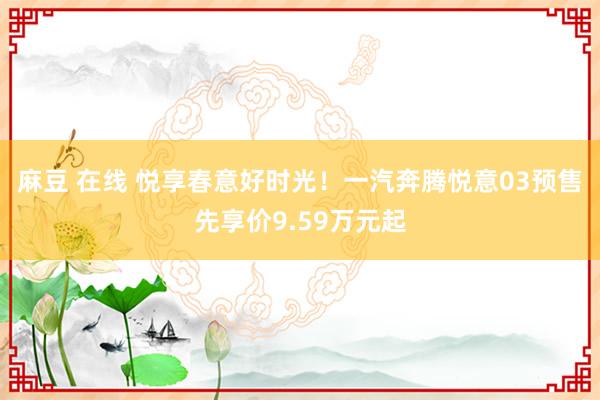 麻豆 在线 悦享春意好时光！一汽奔腾悦意03预售先享价9.59万元起