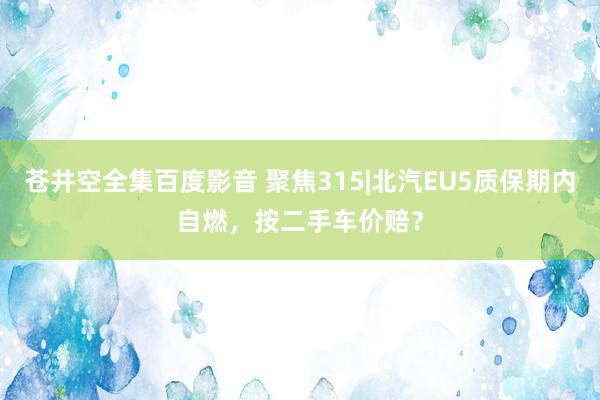 苍井空全集百度影音 聚焦315|北汽EU5质保期内自燃，按二手车价赔？