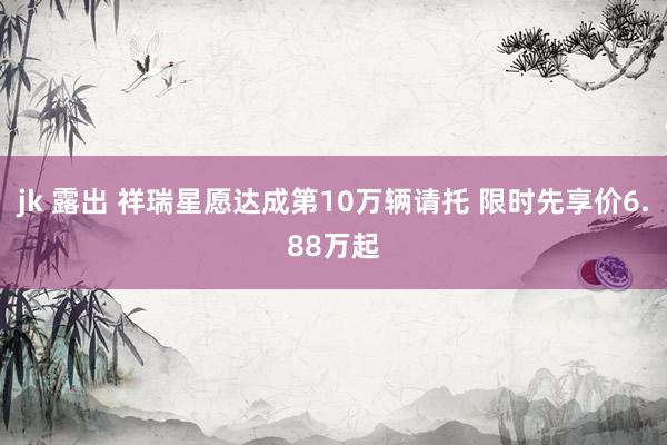 jk 露出 祥瑞星愿达成第10万辆请托 限时先享价6.88万起