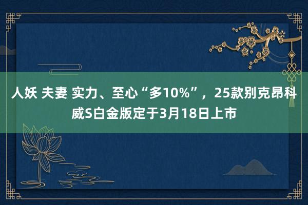 人妖 夫妻 实力、至心“多10%”，25款别克昂科威S白金版定于3月18日上市
