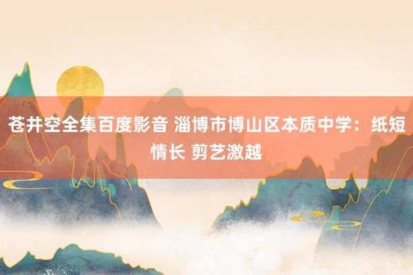 苍井空全集百度影音 淄博市博山区本质中学：纸短情长 剪艺激越
