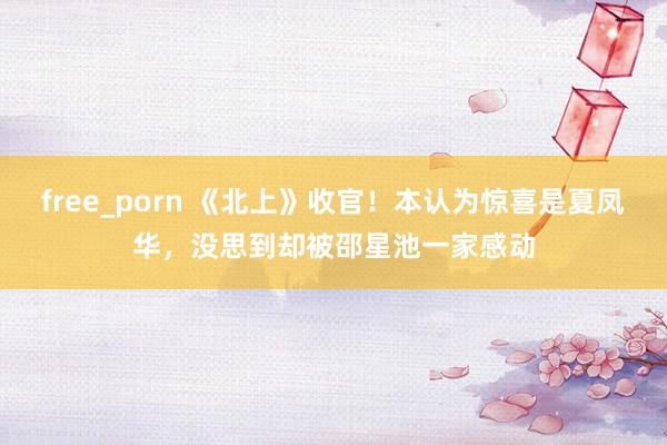 free_porn 《北上》收官！本认为惊喜是夏凤华，没思到却被邵星池一家感动