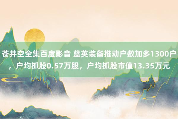 苍井空全集百度影音 蓝英装备推动户数加多1300户，户均抓股0.57万股，户均抓股市值13.35万元