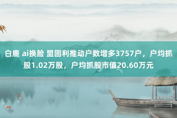 白鹿 ai换脸 盟固利推动户数增多3757户，户均抓股1.02万股，户均抓股市值20.60万元