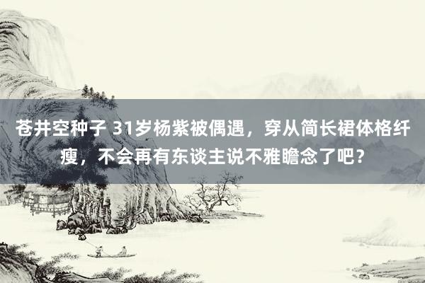 苍井空种子 31岁杨紫被偶遇，穿从简长裙体格纤瘦，不会再有东谈主说不雅瞻念了吧？