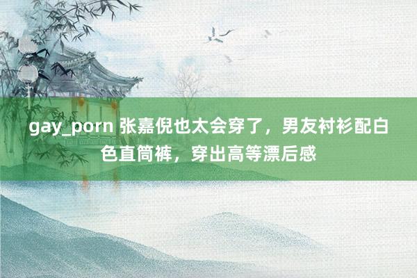 gay_porn 张嘉倪也太会穿了，男友衬衫配白色直筒裤，穿出高等漂后感