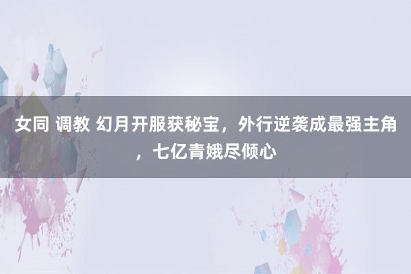 女同 调教 幻月开服获秘宝，外行逆袭成最强主角，七亿青娥尽倾心