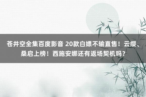 苍井空全集百度影音 20款白嫖不输直售！云缨、桑启上榜！西施安娜还有返场契机吗？