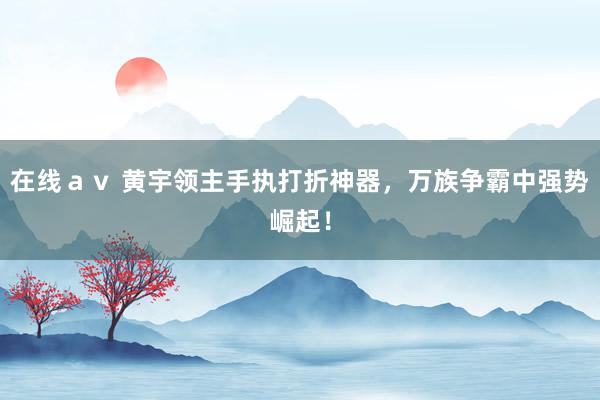 在线ａｖ 黄宇领主手执打折神器，万族争霸中强势崛起！