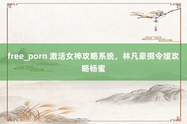 free_porn 激活女神攻略系统，林凡豪掷令嫒攻略杨蜜