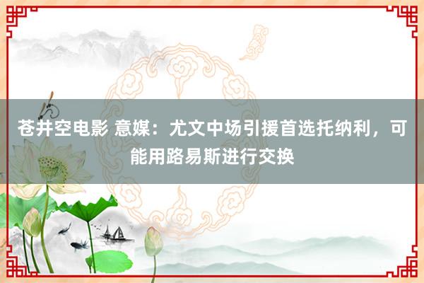 苍井空电影 意媒：尤文中场引援首选托纳利，可能用路易斯进行交换