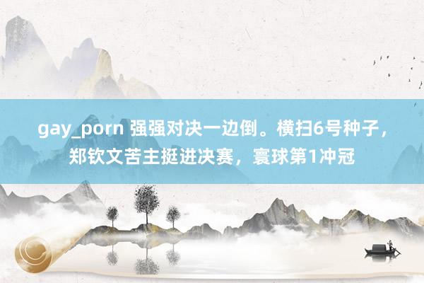 gay_porn 强强对决一边倒。横扫6号种子，郑钦文苦主挺进决赛，寰球第1冲冠