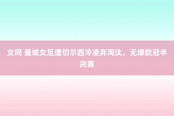 女同 曼城女足遭切尔西冷凌弃淘汰，无缘欧冠半决赛