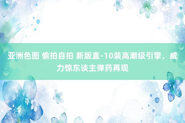 亚洲色图 偷拍自拍 新版直-10装高潮级引擎，威力惊东谈主弹药再现