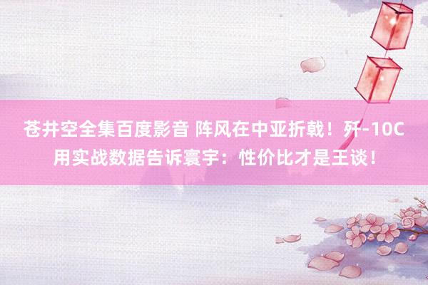 苍井空全集百度影音 阵风在中亚折戟！歼-10C用实战数据告诉寰宇：性价比才是王谈！