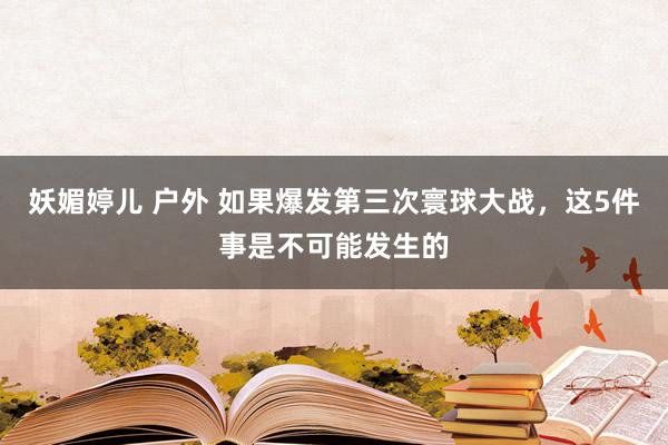 妖媚婷儿 户外 如果爆发第三次寰球大战，这5件事是不可能发生的