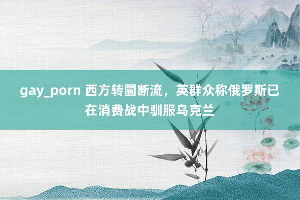 gay_porn 西方转圜断流，英群众称俄罗斯已在消费战中驯服乌克兰