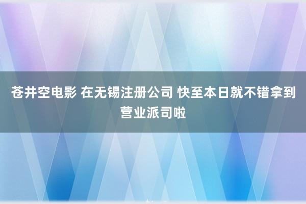 苍井空电影 在无锡注册公司 快至本日就不错拿到营业派司啦