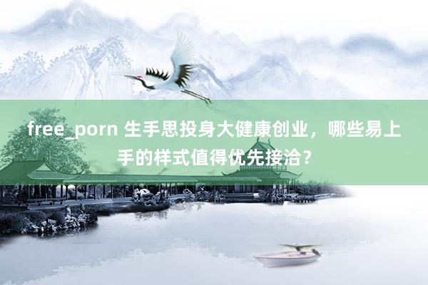 free_porn 生手思投身大健康创业，哪些易上手的样式值得优先接洽？