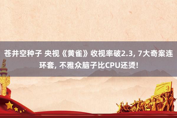 苍井空种子 央视《黄雀》收视率破2.3， 7大奇案连环套， 不雅众脑子比CPU还烫!
