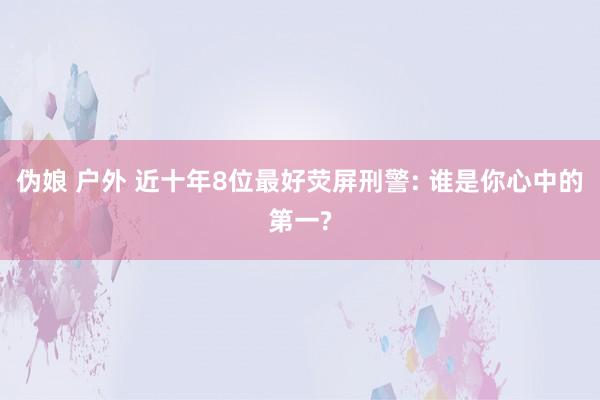 伪娘 户外 近十年8位最好荧屏刑警: 谁是你心中的第一?