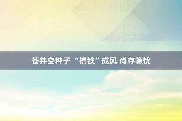 苍井空种子 “撸铁”成风 尚存隐忧