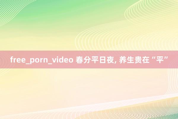 free_porn_video 春分平日夜， 养生贵在“平”