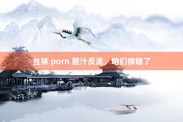 丝袜 porn 胆汁反流，咱们搞错了