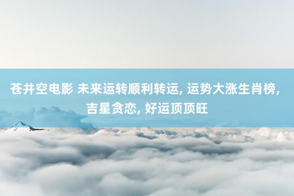 苍井空电影 未来运转顺利转运， 运势大涨生肖榜， 吉星贪恋， 好运顶顶旺