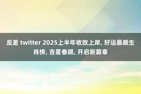 反差 twitter 2025上半年收效上岸， 好运最顺生肖榜， 吉星眷顾， 开启新篇章