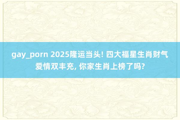 gay_porn 2025隆运当头! 四大福星生肖财气爱情双丰充， 你家生肖上榜了吗?