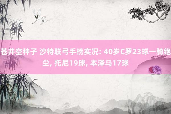 苍井空种子 沙特联弓手榜实况: 40岁C罗23球一骑绝尘， 托尼19球， 本泽马17球