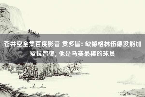 苍井空全集百度影音 贡多皆: 缺憾格林伍德没能加盟拉皆奥， 他是马赛最棒的球员