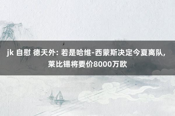jk 自慰 德天外: 若是哈维-西蒙斯决定今夏离队， 莱比锡将要价8000万欧