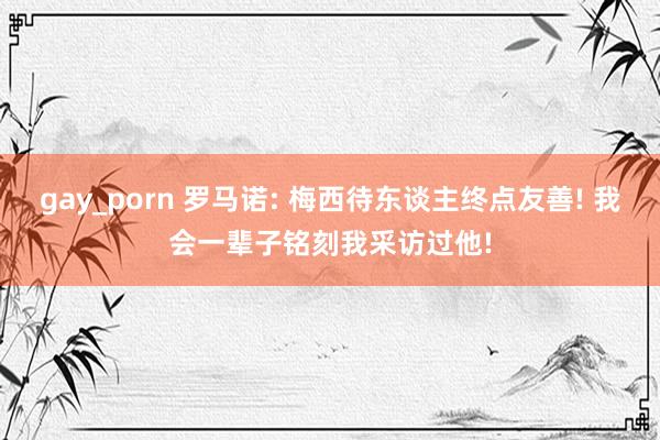gay_porn 罗马诺: 梅西待东谈主终点友善! 我会一辈子铭刻我采访过他!
