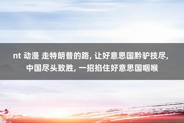 nt 动漫 走特朗普的路， 让好意思国黔驴技尽， 中国尽头致胜， 一招掐住好意思国咽喉