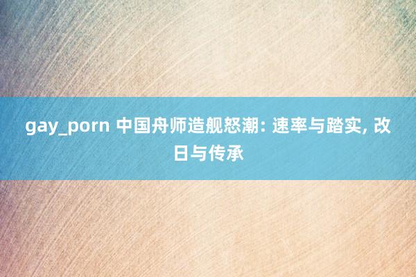 gay_porn 中国舟师造舰怒潮: 速率与踏实， 改日与传承