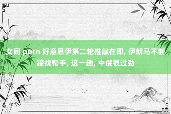 女同 porn 好意思伊第二轮推敲在即， 伊朗马不断蹄找帮手， 这一趟， 中俄很过劲
