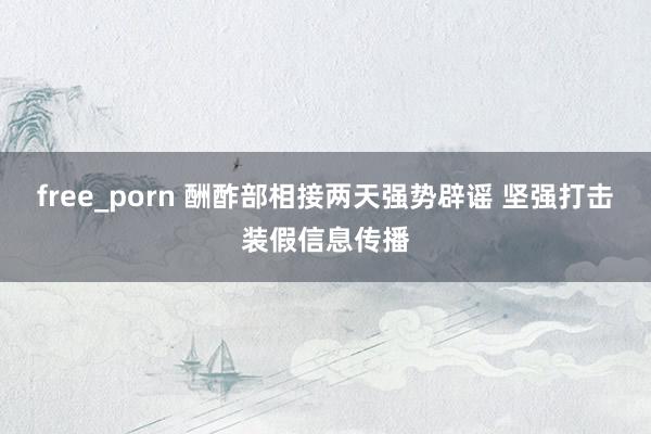 free_porn 酬酢部相接两天强势辟谣 坚强打击装假信息传播
