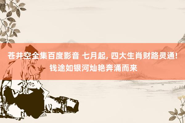 苍井空全集百度影音 七月起， 四大生肖财路灵通! 钱途如银河灿艳奔涌而来