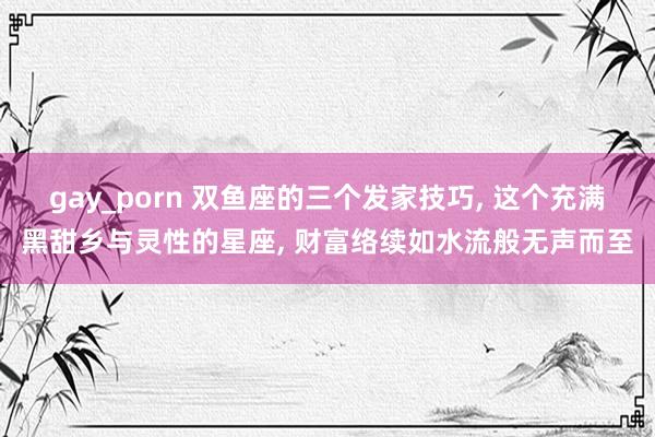 gay_porn 双鱼座的三个发家技巧， 这个充满黑甜乡与灵性的星座， 财富络续如水流般无声而至