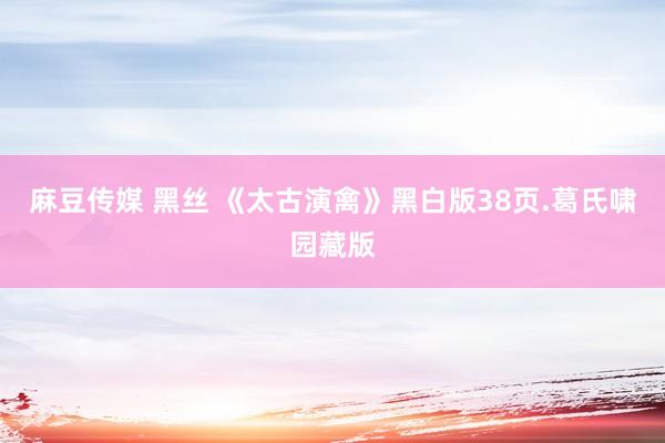 麻豆传媒 黑丝 《太古演禽》黑白版38页.葛氏啸园藏版