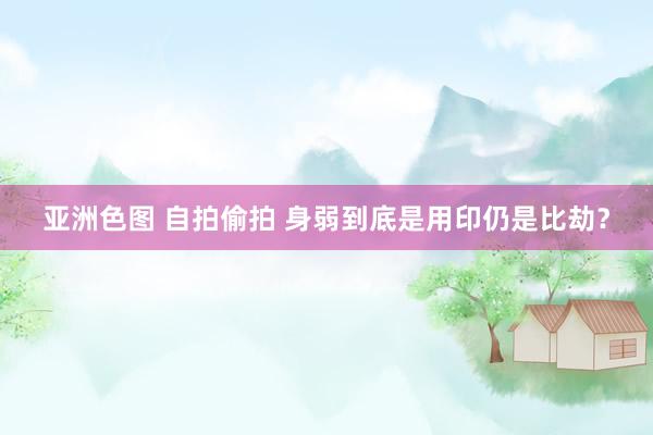 亚洲色图 自拍偷拍 身弱到底是用印仍是比劫？