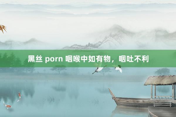黑丝 porn 咽喉中如有物，咽吐不利