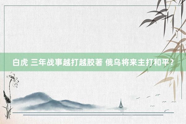 白虎 三年战事越打越胶著 俄乌将来主打和平？