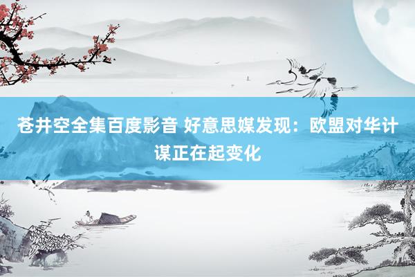 苍井空全集百度影音 好意思媒发现：欧盟对华计谋正在起变化