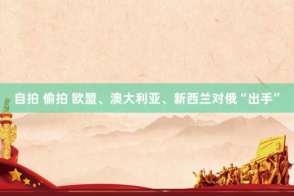 自拍 偷拍 欧盟、澳大利亚、新西兰对俄“出手”